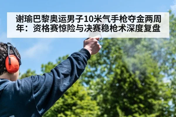 谢瑜巴黎奥运男子10米气手枪夺金两周年：资格赛惊险与决赛稳枪术深度复盘