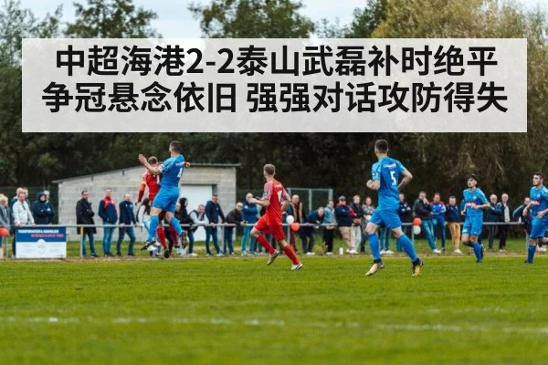 中超海港2-2泰山武磊补时绝平 争冠悬念依旧 强强对话攻防得失